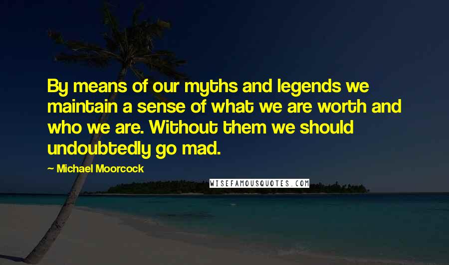 Michael Moorcock Quotes: By means of our myths and legends we maintain a sense of what we are worth and who we are. Without them we should undoubtedly go mad.