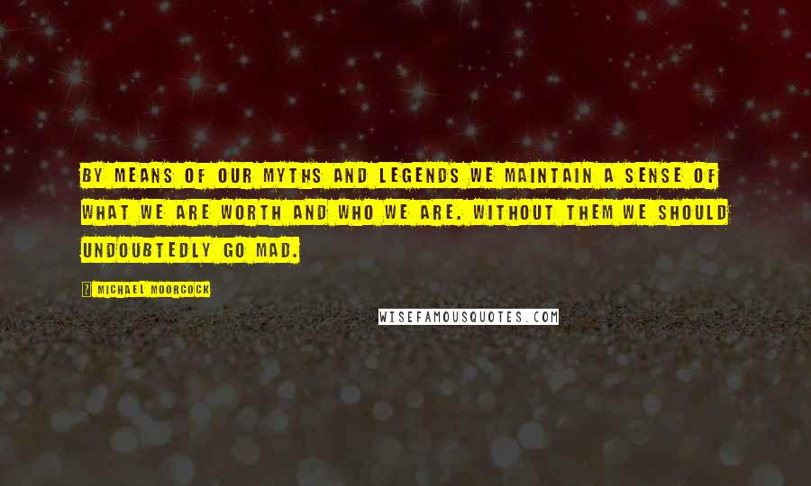 Michael Moorcock Quotes: By means of our myths and legends we maintain a sense of what we are worth and who we are. Without them we should undoubtedly go mad.