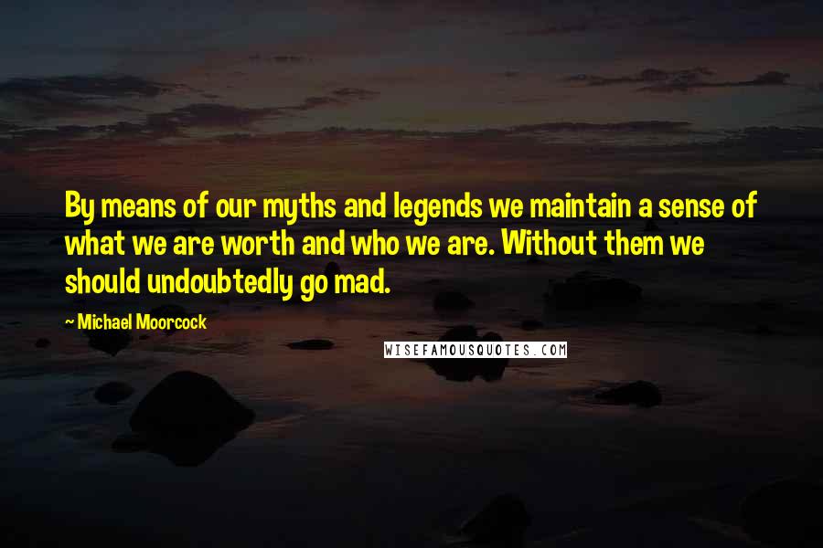 Michael Moorcock Quotes: By means of our myths and legends we maintain a sense of what we are worth and who we are. Without them we should undoubtedly go mad.