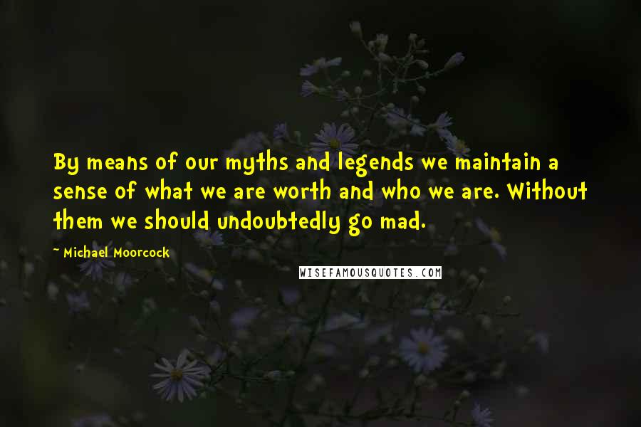 Michael Moorcock Quotes: By means of our myths and legends we maintain a sense of what we are worth and who we are. Without them we should undoubtedly go mad.