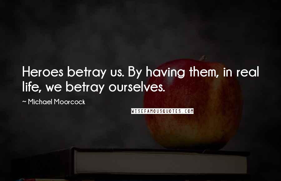 Michael Moorcock Quotes: Heroes betray us. By having them, in real life, we betray ourselves.