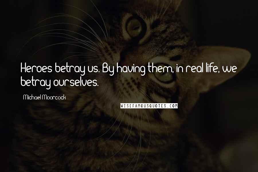 Michael Moorcock Quotes: Heroes betray us. By having them, in real life, we betray ourselves.