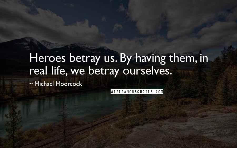 Michael Moorcock Quotes: Heroes betray us. By having them, in real life, we betray ourselves.