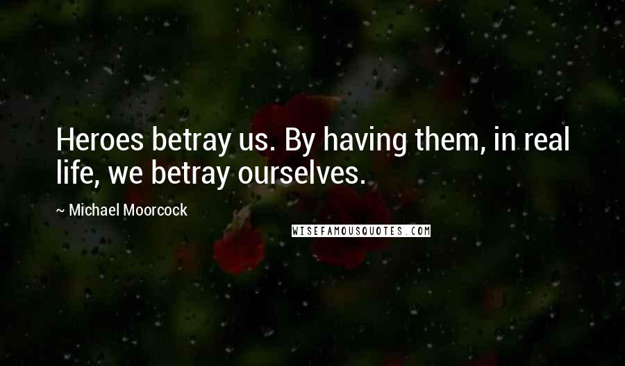 Michael Moorcock Quotes: Heroes betray us. By having them, in real life, we betray ourselves.
