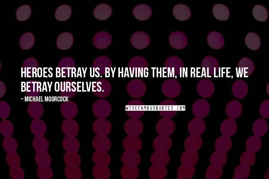 Michael Moorcock Quotes: Heroes betray us. By having them, in real life, we betray ourselves.