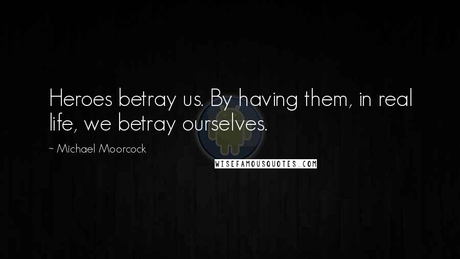 Michael Moorcock Quotes: Heroes betray us. By having them, in real life, we betray ourselves.