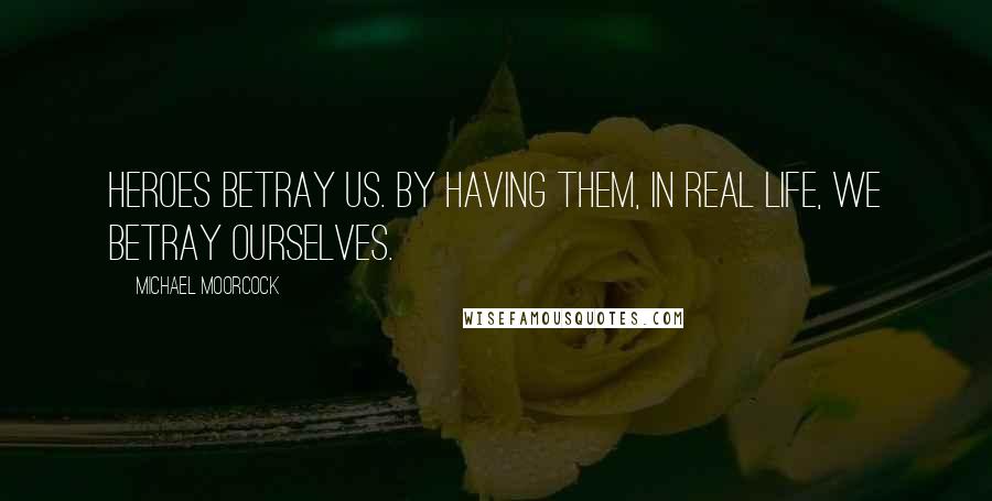 Michael Moorcock Quotes: Heroes betray us. By having them, in real life, we betray ourselves.