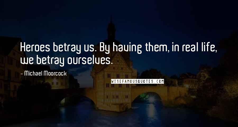 Michael Moorcock Quotes: Heroes betray us. By having them, in real life, we betray ourselves.