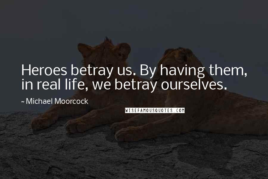 Michael Moorcock Quotes: Heroes betray us. By having them, in real life, we betray ourselves.