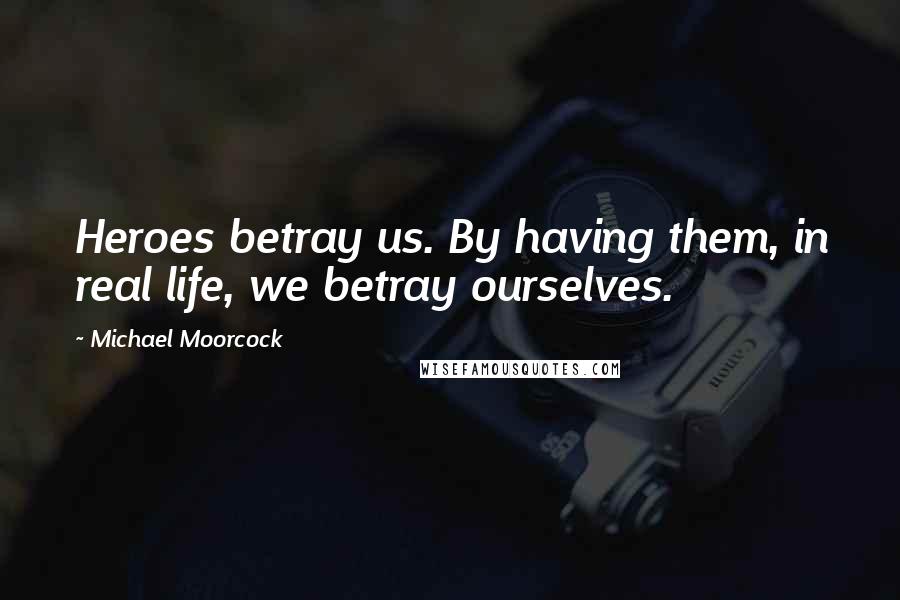 Michael Moorcock Quotes: Heroes betray us. By having them, in real life, we betray ourselves.