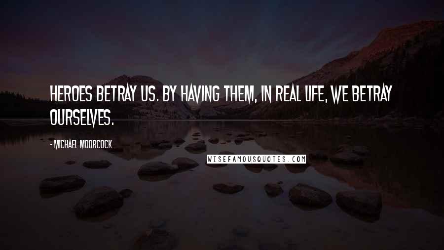 Michael Moorcock Quotes: Heroes betray us. By having them, in real life, we betray ourselves.