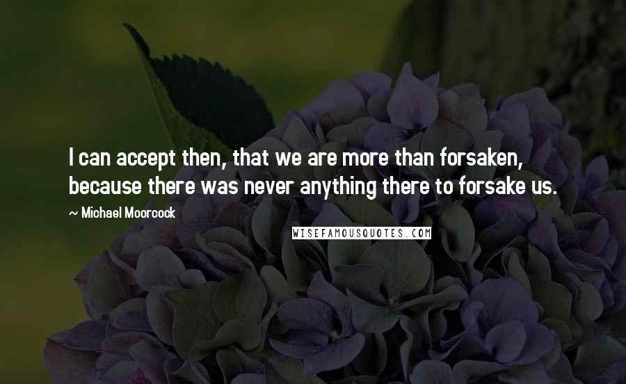 Michael Moorcock Quotes: I can accept then, that we are more than forsaken, because there was never anything there to forsake us.