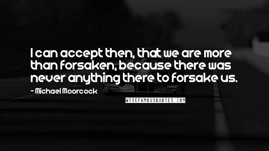 Michael Moorcock Quotes: I can accept then, that we are more than forsaken, because there was never anything there to forsake us.