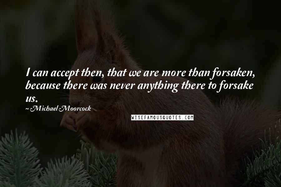 Michael Moorcock Quotes: I can accept then, that we are more than forsaken, because there was never anything there to forsake us.