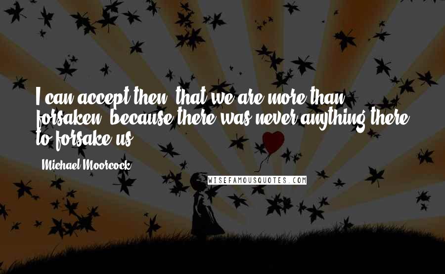 Michael Moorcock Quotes: I can accept then, that we are more than forsaken, because there was never anything there to forsake us.