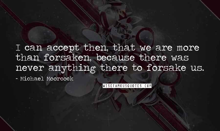 Michael Moorcock Quotes: I can accept then, that we are more than forsaken, because there was never anything there to forsake us.