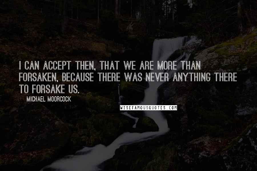 Michael Moorcock Quotes: I can accept then, that we are more than forsaken, because there was never anything there to forsake us.