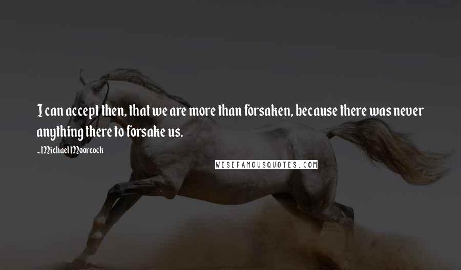 Michael Moorcock Quotes: I can accept then, that we are more than forsaken, because there was never anything there to forsake us.