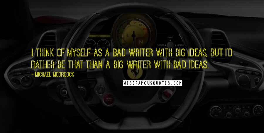 Michael Moorcock Quotes: I think of myself as a bad writer with big ideas, but I'd rather be that than a big writer with bad ideas.