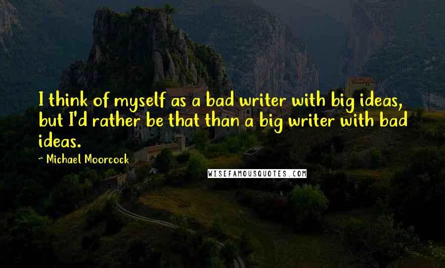 Michael Moorcock Quotes: I think of myself as a bad writer with big ideas, but I'd rather be that than a big writer with bad ideas.