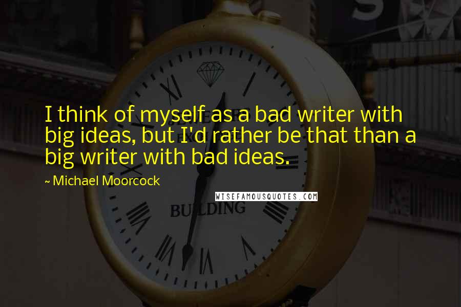 Michael Moorcock Quotes: I think of myself as a bad writer with big ideas, but I'd rather be that than a big writer with bad ideas.