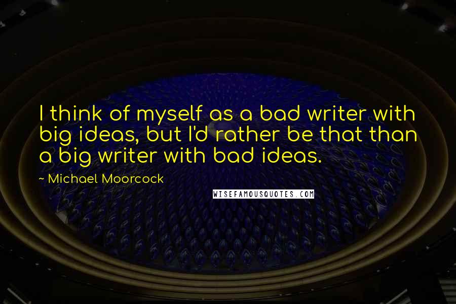 Michael Moorcock Quotes: I think of myself as a bad writer with big ideas, but I'd rather be that than a big writer with bad ideas.