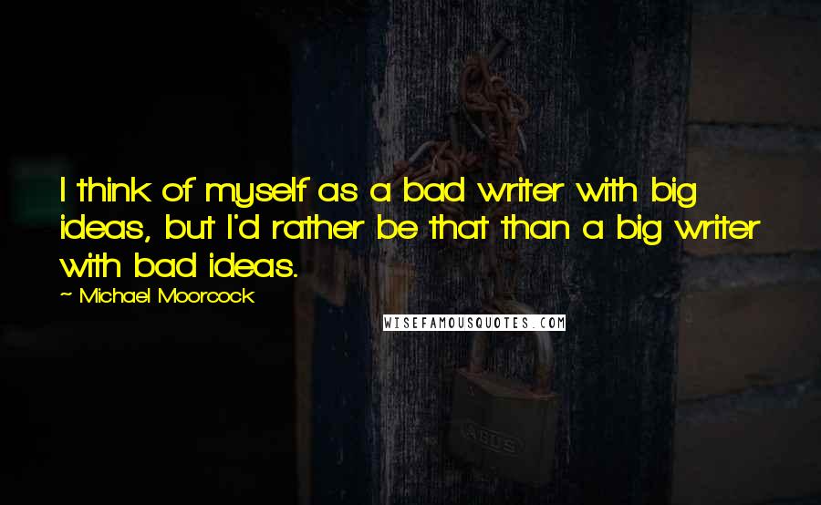 Michael Moorcock Quotes: I think of myself as a bad writer with big ideas, but I'd rather be that than a big writer with bad ideas.