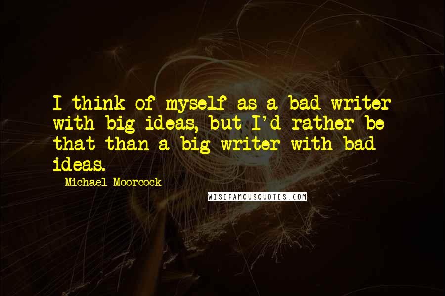 Michael Moorcock Quotes: I think of myself as a bad writer with big ideas, but I'd rather be that than a big writer with bad ideas.