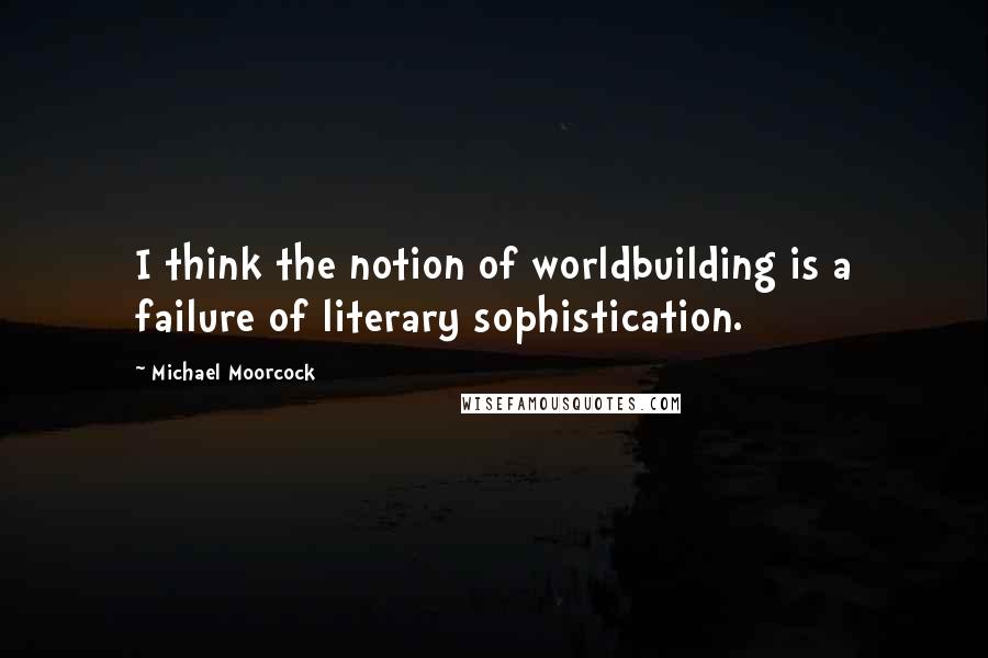 Michael Moorcock Quotes: I think the notion of worldbuilding is a failure of literary sophistication.