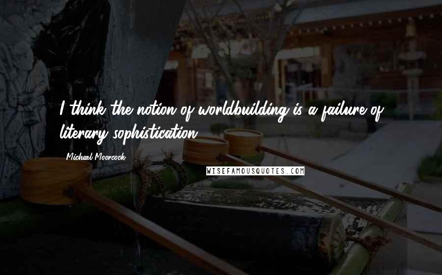 Michael Moorcock Quotes: I think the notion of worldbuilding is a failure of literary sophistication.