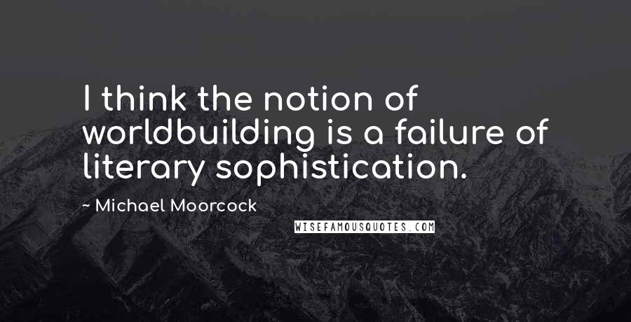 Michael Moorcock Quotes: I think the notion of worldbuilding is a failure of literary sophistication.