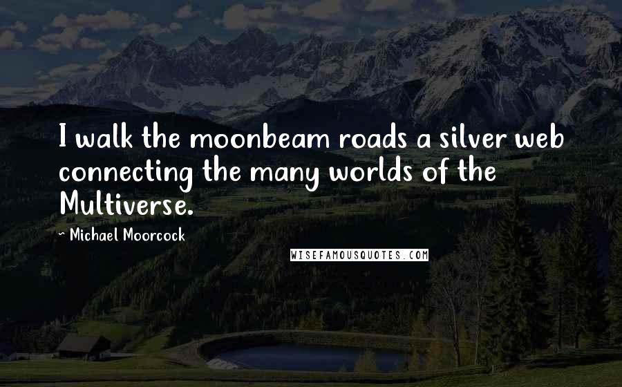 Michael Moorcock Quotes: I walk the moonbeam roads a silver web connecting the many worlds of the Multiverse.
