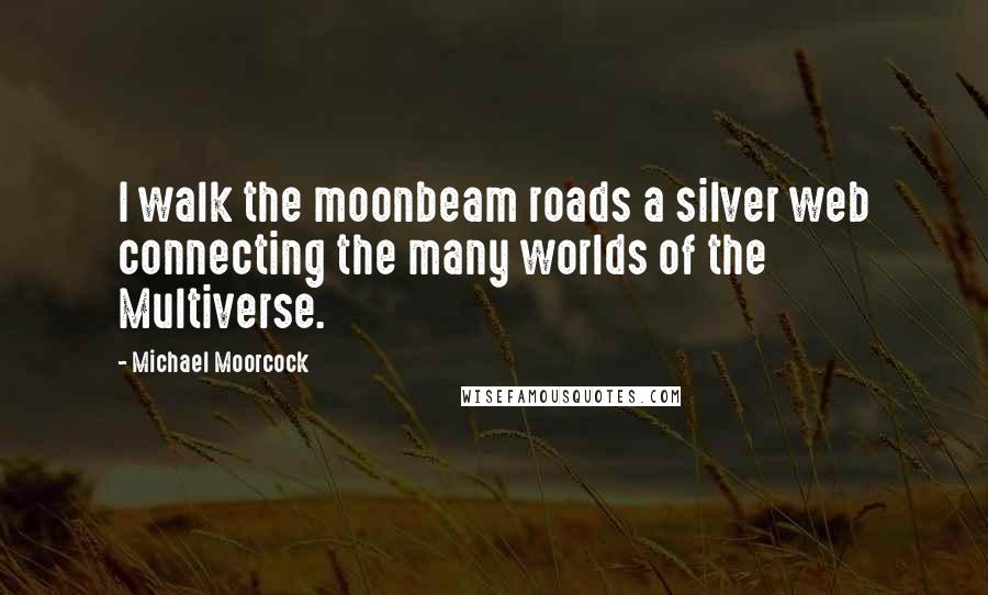 Michael Moorcock Quotes: I walk the moonbeam roads a silver web connecting the many worlds of the Multiverse.