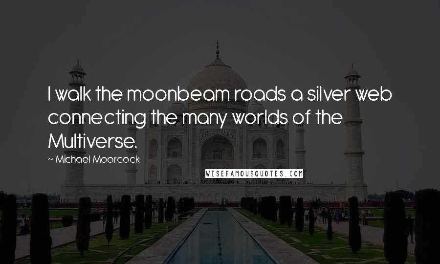 Michael Moorcock Quotes: I walk the moonbeam roads a silver web connecting the many worlds of the Multiverse.