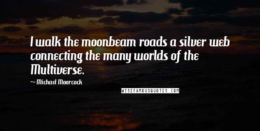 Michael Moorcock Quotes: I walk the moonbeam roads a silver web connecting the many worlds of the Multiverse.