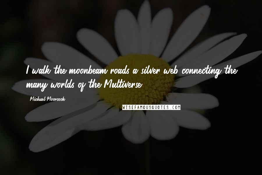 Michael Moorcock Quotes: I walk the moonbeam roads a silver web connecting the many worlds of the Multiverse.