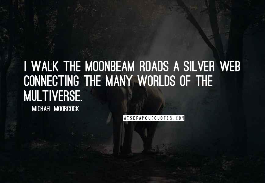 Michael Moorcock Quotes: I walk the moonbeam roads a silver web connecting the many worlds of the Multiverse.