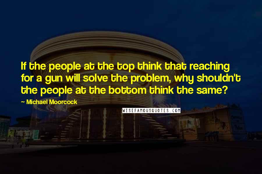 Michael Moorcock Quotes: If the people at the top think that reaching for a gun will solve the problem, why shouldn't the people at the bottom think the same?