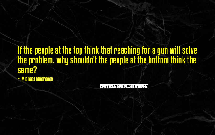 Michael Moorcock Quotes: If the people at the top think that reaching for a gun will solve the problem, why shouldn't the people at the bottom think the same?