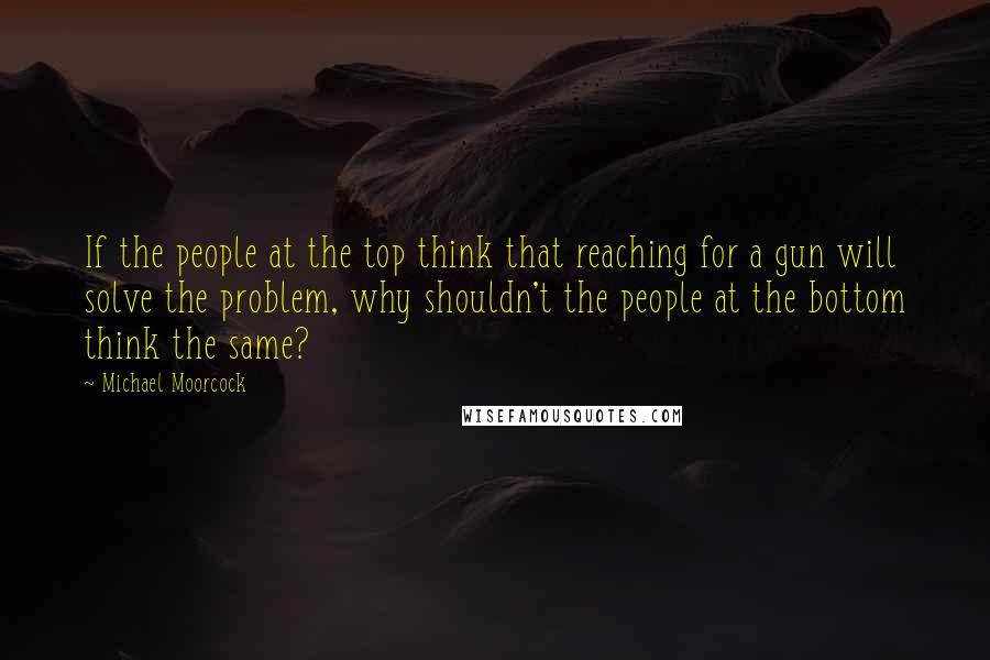 Michael Moorcock Quotes: If the people at the top think that reaching for a gun will solve the problem, why shouldn't the people at the bottom think the same?