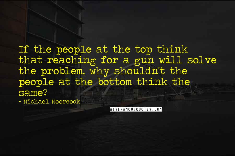 Michael Moorcock Quotes: If the people at the top think that reaching for a gun will solve the problem, why shouldn't the people at the bottom think the same?