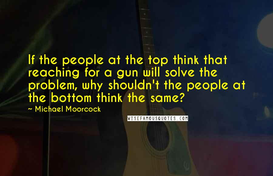 Michael Moorcock Quotes: If the people at the top think that reaching for a gun will solve the problem, why shouldn't the people at the bottom think the same?