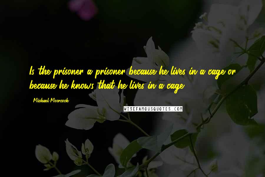 Michael Moorcock Quotes: Is the prisoner a prisoner because he lives in a cage or because he knows that he lives in a cage?