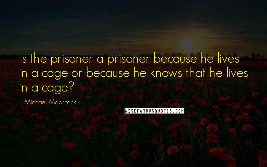 Michael Moorcock Quotes: Is the prisoner a prisoner because he lives in a cage or because he knows that he lives in a cage?