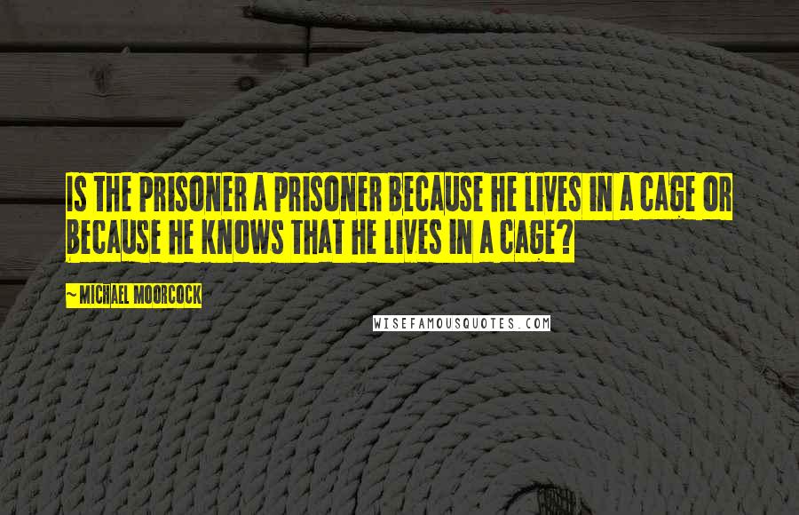 Michael Moorcock Quotes: Is the prisoner a prisoner because he lives in a cage or because he knows that he lives in a cage?