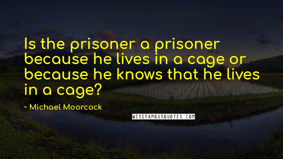 Michael Moorcock Quotes: Is the prisoner a prisoner because he lives in a cage or because he knows that he lives in a cage?