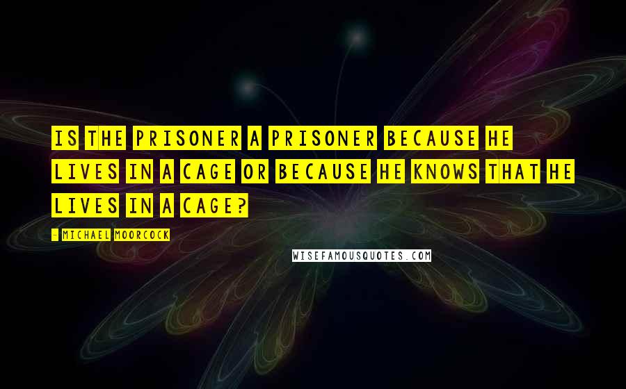 Michael Moorcock Quotes: Is the prisoner a prisoner because he lives in a cage or because he knows that he lives in a cage?