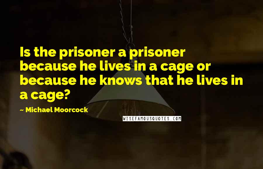 Michael Moorcock Quotes: Is the prisoner a prisoner because he lives in a cage or because he knows that he lives in a cage?