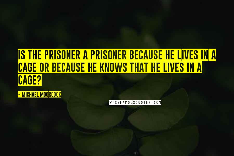 Michael Moorcock Quotes: Is the prisoner a prisoner because he lives in a cage or because he knows that he lives in a cage?