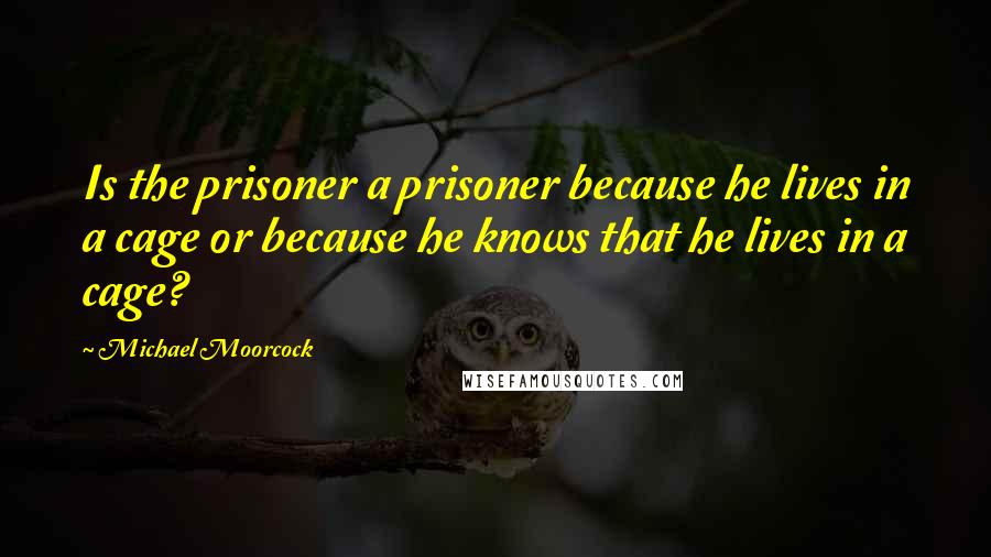 Michael Moorcock Quotes: Is the prisoner a prisoner because he lives in a cage or because he knows that he lives in a cage?